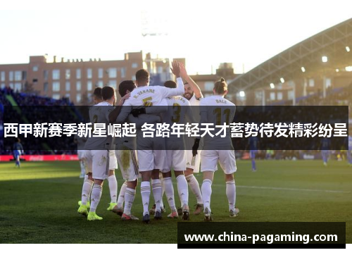 西甲新赛季新星崛起 各路年轻天才蓄势待发精彩纷呈