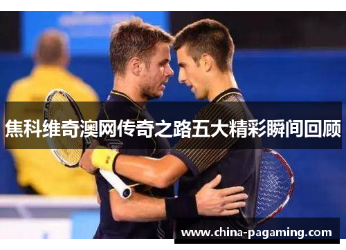 焦科维奇澳网传奇之路五大精彩瞬间回顾