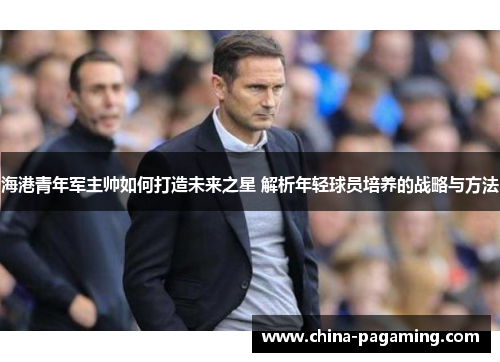 海港青年军主帅如何打造未来之星 解析年轻球员培养的战略与方法