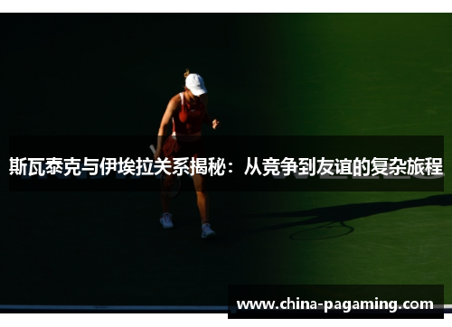 斯瓦泰克与伊埃拉关系揭秘：从竞争到友谊的复杂旅程