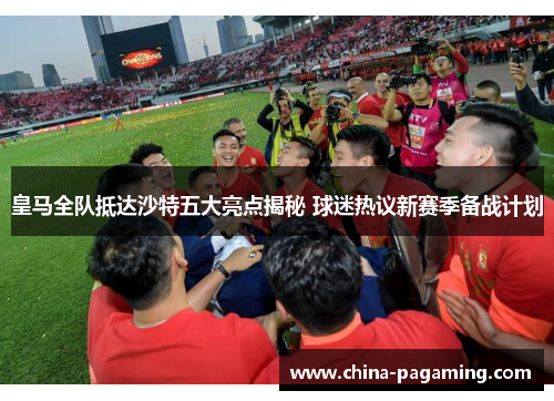 皇马全队抵达沙特五大亮点揭秘 球迷热议新赛季备战计划