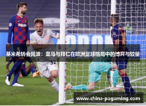 基米希转会风波：皇马与拜仁在欧洲足球格局中的博弈与较量