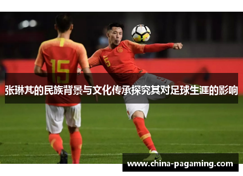 张琳芃的民族背景与文化传承探究其对足球生涯的影响