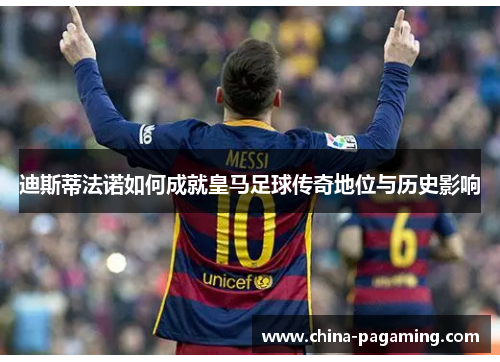 迪斯蒂法诺如何成就皇马足球传奇地位与历史影响