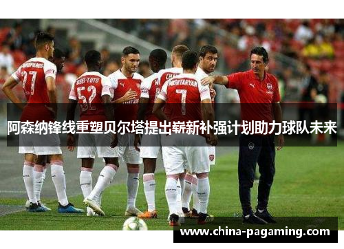 阿森纳锋线重塑贝尔塔提出崭新补强计划助力球队未来