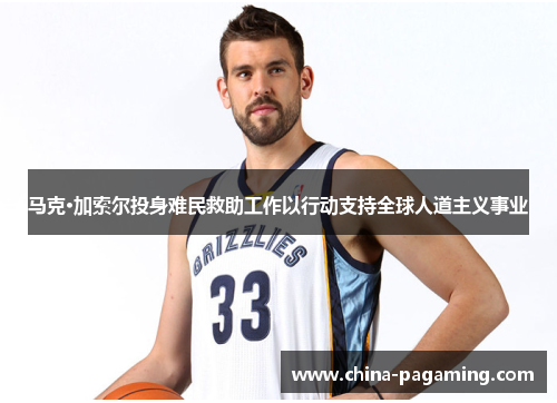 马克·加索尔投身难民救助工作以行动支持全球人道主义事业 马克·加索尔投身难民救助工作以行动支持全球人道主义事业