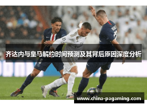 齐达内与皇马解约时间预测及其背后原因深度分析