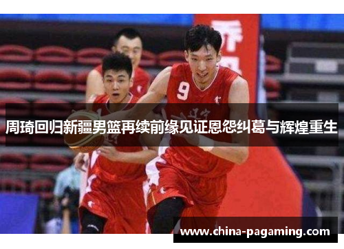 周琦回归新疆男篮再续前缘见证恩怨纠葛与辉煌重生
