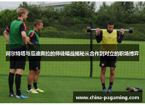 阿尔特塔与瓜迪奥拉的师徒暗战揭秘从合作到对立的职场博弈