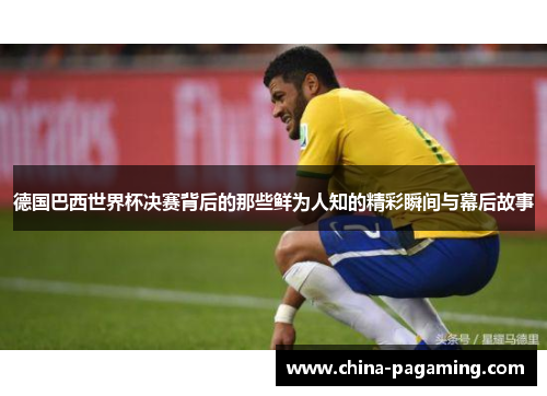 德国巴西世界杯决赛背后的那些鲜为人知的精彩瞬间与幕后故事