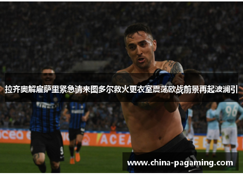 拉齐奥解雇萨里紧急请来图多尔救火更衣室震荡欧战前景再起波澜引