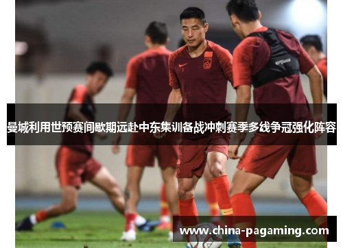 曼城利用世预赛间歇期远赴中东集训备战冲刺赛季多线争冠强化阵容