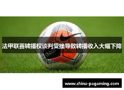 法甲联赛转播权谈判受挫导致转播收入大幅下降