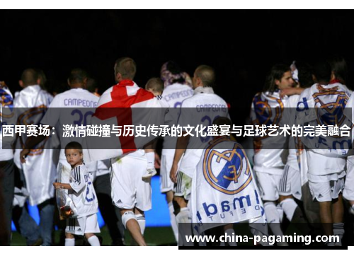 西甲赛场：激情碰撞与历史传承的文化盛宴与足球艺术的完美融合