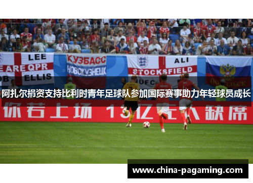 阿扎尔捐资支持比利时青年足球队参加国际赛事助力年轻球员成长