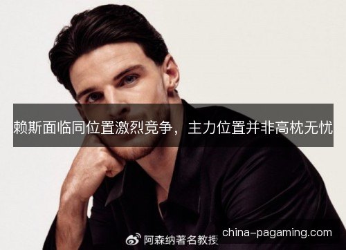 赖斯面临同位置激烈竞争，主力位置并非高枕无忧